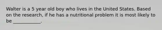 Walter is a 5 year old boy who lives in the United States. Based on the research, if he has a nutritional problem it is most likely to be ____________.