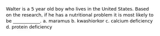 Walter is a 5 year old boy who lives in the United States. Based on the research, if he has a nutritional problem it is most likely to be ____________. a. maramus b. kwashiorkor c. calcium deficiency d. protein deficiency