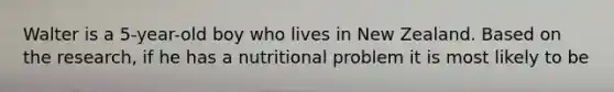 Walter is a 5-year-old boy who lives in New Zealand. Based on the research, if he has a nutritional problem it is most likely to be