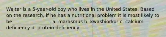 Walter is a 5-year-old boy who lives in the United States. Based on the research, if he has a nutritional problem it is most likely to be________________. a. marasmus b. kwashiorkor c. calcium deficiency d. protein deficiency