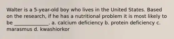 Walter is a 5-year-old boy who lives in the United States. Based on the research, if he has a nutritional problem it is most likely to be ______________. a. calcium deficiency b. protein deficiency c. marasmus d. kwashiorkor