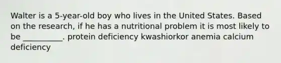 Walter is a 5-year-old boy who lives in the United States. Based on the research, if he has a nutritional problem it is most likely to be __________. protein deficiency kwashiorkor anemia calcium deficiency