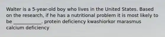 Walter is a 5-year-old boy who lives in the United States. Based on the research, if he has a nutritional problem it is most likely to be ____________. protein deficiency kwashiorkor marasmus calcium deficiency