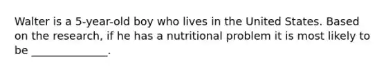 Walter is a 5-year-old boy who lives in the United States. Based on the research, if he has a nutritional problem it is most likely to be ______________.