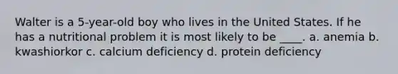 Walter is a 5-year-old boy who lives in the United States. If he has a nutritional problem it is most likely to be ____. a. anemia b. kwashiorkor c. calcium deficiency d. protein deficiency