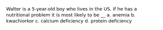 Walter is a 5-year-old boy who lives in the US. If he has a nutritional problem it is most likely to be __ a. anemia b. kwachiorkor c. calcium deficiency d. protein deficiency