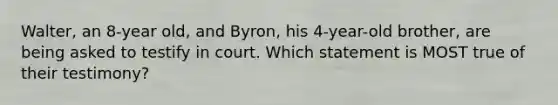 Walter, an 8-year old, and Byron, his 4-year-old brother, are being asked to testify in court. Which statement is MOST true of their testimony?