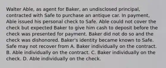 Walter Able, as agent for Baker, an undisclosed principal, contracted with Safe to purchase an antique car. In payment, Able issued his personal check to Safe. Able could not cover the check but expected Baker to give him cash to deposit before the check was presented for payment. Baker did not do so and the check was dishonored. Baker's identity became known to Safe. Safe may not recover from A. Baker individually on the contract. B. Able individually on the contract. C. Baker individually on the check. D. Able individually on the check.