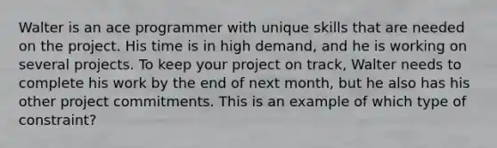 Walter is an ace programmer with unique skills that are needed on the project. His time is in high demand, and he is working on several projects. To keep your project on track, Walter needs to complete his work by the end of next month, but he also has his other project commitments. This is an example of which type of constraint?