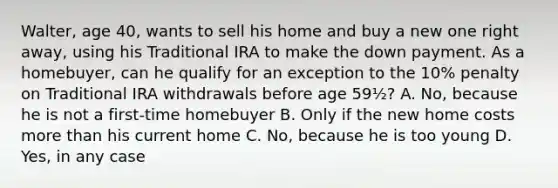 Walter, age 40, wants to sell his home and buy a new one right away, using his Traditional IRA to make the down payment. As a homebuyer, can he qualify for an exception to the 10% penalty on Traditional IRA withdrawals before age 59½? A. No, because he is not a first-time homebuyer B. Only if the new home costs more than his current home C. No, because he is too young D. Yes, in any case