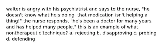 walter is angry with his psychiatrist and says to the nurse, "he doesn't know what he's doing. that medication isn't helping a thing!" the nurse responds, "he's been a doctor for many years and has helped many people." this is an example of what nontherapeutic technique? a. rejecting b. disapproving c. probing d. defending