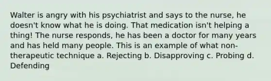 Walter is angry with his psychiatrist and says to the nurse, he doesn't know what he is doing. That medication isn't helping a thing! The nurse responds, he has been a doctor for many years and has held many people. This is an example of what non-therapeutic technique a. Rejecting b. Disapproving c. Probing d. Defending