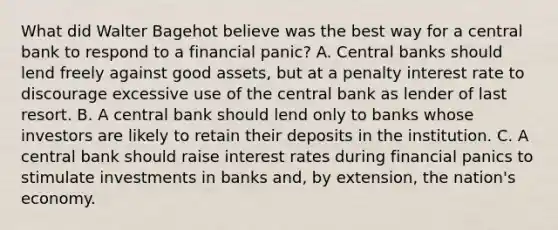 What did Walter Bagehot believe was the best way for a central bank to respond to a financial panic? A. Central banks should lend freely against good assets, but at a penalty interest rate to discourage excessive use of the central bank as lender of last resort. B. A central bank should lend only to banks whose investors are likely to retain their deposits in the institution. C. A central bank should raise interest rates during financial panics to stimulate investments in banks and, by extension, the nation's economy.