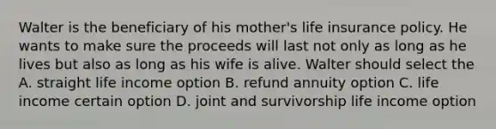 Walter is the beneficiary of his mother's life insurance policy. He wants to make sure the proceeds will last not only as long as he lives but also as long as his wife is alive. Walter should select the A. straight life income option B. refund annuity option C. life income certain option D. joint and survivorship life income option