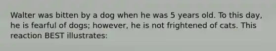 Walter was bitten by a dog when he was 5 years old. To this day, he is fearful of dogs; however, he is not frightened of cats. This reaction BEST illustrates: