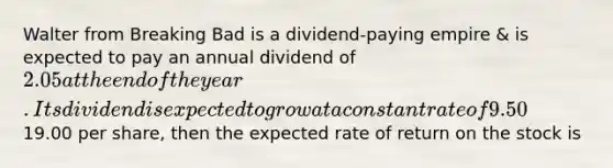 Walter from Breaking Bad is a dividend-paying empire & is expected to pay an annual dividend of 2.05 at the end of the year. Its dividend is expected to grow at a constant rate of 9.50% per year. If Walter's stock currently trades for19.00 per share, then the expected rate of return on the stock is