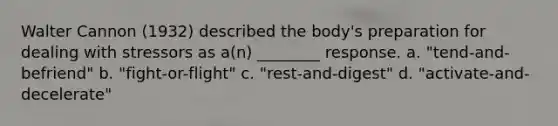 Walter Cannon (1932) described the body's preparation for dealing with stressors as a(n) ________ response. a. "tend-and-befriend" b. "fight-or-flight" c. "rest-and-digest" d. "activate-and-decelerate"