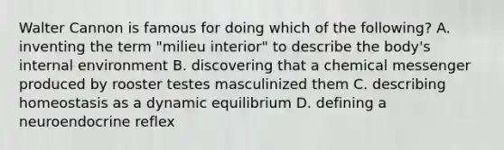 Walter Cannon is famous for doing which of the following? A. inventing the term "milieu interior" to describe the body's internal environment B. discovering that a chemical messenger produced by rooster testes masculinized them C. describing homeostasis as a dynamic equilibrium D. defining a neuroendocrine reflex