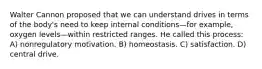 Walter Cannon proposed that we can understand drives in terms of the body's need to keep internal conditions—for example, oxygen levels—within restricted ranges. He called this process: A) nonregulatory motivation. B) homeostasis. C) satisfaction. D) central drive.