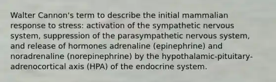 Walter Cannon's term to describe the initial mammalian response to stress: activation of the sympathetic nervous system, suppression of the parasympathetic nervous system, and release of hormones adrenaline (epinephrine) and noradrenaline (norepinephrine) by the hypothalamic-pituitary-adrenocortical axis (HPA) of the endocrine system.