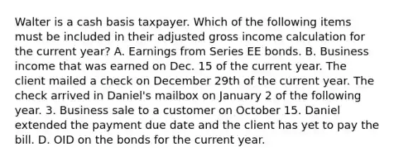 Walter is a cash basis taxpayer. Which of the following items must be included in their adjusted gross income calculation for the current year? A. Earnings from Series EE bonds. B. Business income that was earned on Dec. 15 of the current year. The client mailed a check on December 29th of the current year. The check arrived in Daniel's mailbox on January 2 of the following year. 3. Business sale to a customer on October 15. Daniel extended the payment due date and the client has yet to pay the bill. D. OID on the bonds for the current year.