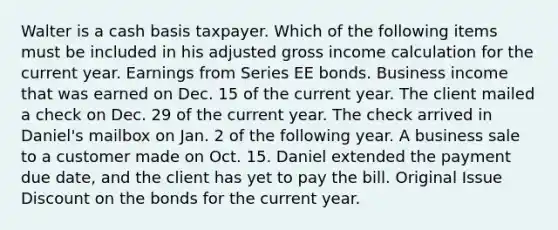 Walter is a cash basis taxpayer. Which of the following items must be included in his adjusted gross income calculation for the current year. Earnings from Series EE bonds. Business income that was earned on Dec. 15 of the current year. The client mailed a check on Dec. 29 of the current year. The check arrived in Daniel's mailbox on Jan. 2 of the following year. A business sale to a customer made on Oct. 15. Daniel extended the payment due date, and the client has yet to pay the bill. Original Issue Discount on the bonds for the current year.