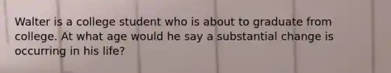 Walter is a college student who is about to graduate from college. At what age would he say a substantial change is occurring in his life?