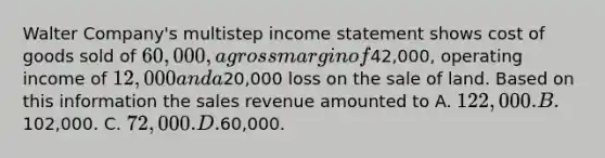 Walter Company's multistep income statement shows cost of goods sold of 60,000, a gross margin of42,000, operating income of 12,000 and a20,000 loss on the sale of land. Based on this information the sales revenue amounted to A. 122,000. B.102,000. C. 72,000. D.60,000.