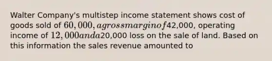 Walter Company's multistep <a href='https://www.questionai.com/knowledge/kCPMsnOwdm-income-statement' class='anchor-knowledge'>income statement</a> shows cost of goods sold of 60,000, a gross margin of42,000, operating income of 12,000 and a20,000 loss on the sale of land. Based on this information the sales revenue amounted to