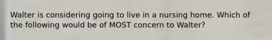 Walter is considering going to live in a nursing home. Which of the following would be of MOST concern to Walter?