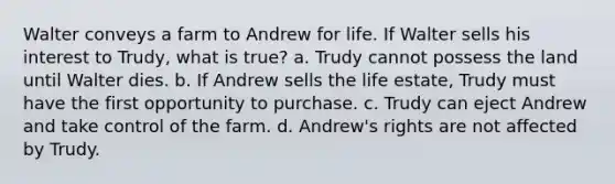 Walter conveys a farm to Andrew for life. If Walter sells his interest to Trudy, what is true? a. Trudy cannot possess the land until Walter dies. b. If Andrew sells the life estate, Trudy must have the first opportunity to purchase. c. Trudy can eject Andrew and take control of the farm. d. Andrew's rights are not affected by Trudy.