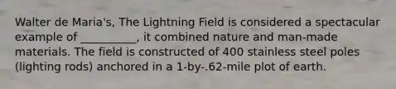 Walter de Maria's, The Lightning Field is considered a spectacular example of __________, it combined nature and man-made materials. The field is constructed of 400 stainless steel poles (lighting rods) anchored in a 1-by-.62-mile plot of earth.