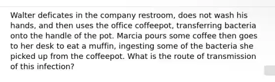 Walter deficates in the company restroom, does not wash his hands, and then uses the office coffeepot, transferring bacteria onto the handle of the pot. Marcia pours some coffee then goes to her desk to eat a muffin, ingesting some of the bacteria she picked up from the coffeepot. What is the route of transmission of this infection?