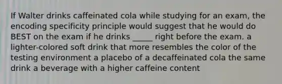 If Walter drinks caffeinated cola while studying for an exam, the encoding specificity principle would suggest that he would do BEST on the exam if he drinks _____ right before the exam. a lighter-colored soft drink that more resembles the color of the testing environment a placebo of a decaffeinated cola the same drink a beverage with a higher caffeine content