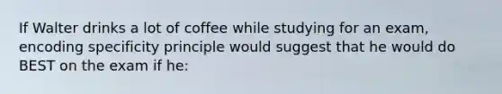 If Walter drinks a lot of coffee while studying for an exam, encoding specificity principle would suggest that he would do BEST on the exam if he: