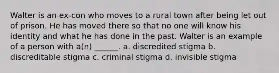 Walter is an ex-con who moves to a rural town after being let out of prison. He has moved there so that no one will know his identity and what he has done in the past. Walter is an example of a person with a(n) ______. a. discredited stigma b. discreditable stigma c. criminal stigma d. invisible stigma