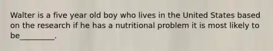 Walter is a five year old boy who lives in the United States based on the research if he has a nutritional problem it is most likely to be_________.