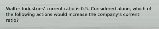 Walter Industries' current ratio is 0.5. Considered alone, which of the following actions would increase the company's current ratio?