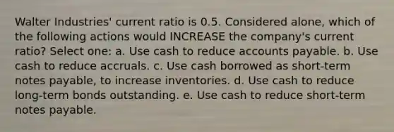 Walter Industries' current ratio is 0.5. Considered alone, which of the following actions would INCREASE the company's current ratio? Select one: a. Use cash to reduce <a href='https://www.questionai.com/knowledge/kWc3IVgYEK-accounts-payable' class='anchor-knowledge'>accounts payable</a>. b. Use cash to reduce accruals. c. Use cash borrowed as short-term <a href='https://www.questionai.com/knowledge/kFEYigYd5S-notes-payable' class='anchor-knowledge'>notes payable</a>, to increase inventories. d. Use cash to reduce long-term bonds outstanding. e. Use cash to reduce short-term notes payable.