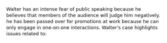 Walter has an intense fear of public speaking because he believes that members of the audience will judge him negatively. he has been passed over for promotions at work because he can only engage in one-on-one interactions. Walter's case highlights issues related to: