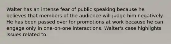 Walter has an intense fear of public speaking because he believes that members of the audience will judge him negatively. He has been passed over for promotions at work because he can engage only in one-on-one interactions. Walter's case highlights issues related to: