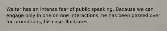 Walter has an intense fear of public speaking. Because we can engage only in one on one interactions, he has been passed over for promotions, his case illustrates