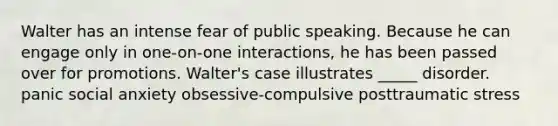 Walter has an intense fear of public speaking. Because he can engage only in one-on-one interactions, he has been passed over for promotions. Walter's case illustrates _____ disorder. panic social anxiety obsessive-compulsive posttraumatic stress