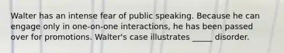 Walter has an intense fear of public speaking. Because he can engage only in one-on-one interactions, he has been passed over for promotions. Walter's case illustrates _____ disorder.