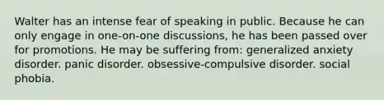 Walter has an intense fear of speaking in public. Because he can only engage in one-on-one discussions, he has been passed over for promotions. He may be suffering from: generalized anxiety disorder. panic disorder. obsessive-compulsive disorder. social phobia.