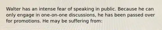 Walter has an intense fear of speaking in public. Because he can only engage in one-on-one discussions, he has been passed over for promotions. He may be suffering from: