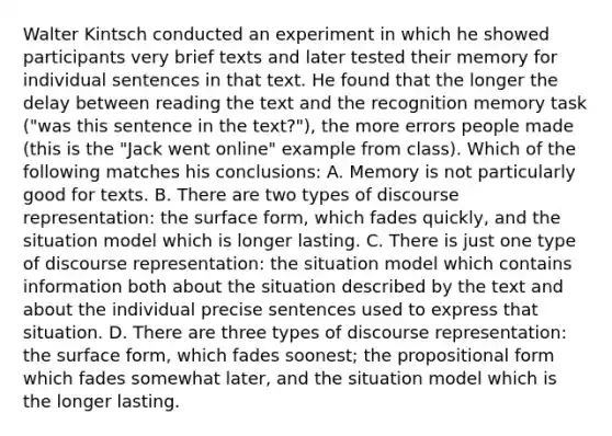 Walter Kintsch conducted an experiment in which he showed participants very brief texts and later tested their memory for individual sentences in that text. He found that the longer the delay between reading the text and the recognition memory task ("was this sentence in the text?"), the more errors people made (this is the "Jack went online" example from class). Which of the following matches his conclusions: A. Memory is not particularly good for texts. B. There are two types of discourse representation: the surface form, which fades quickly, and the situation model which is longer lasting. C. There is just one type of discourse representation: the situation model which contains information both about the situation described by the text and about the individual precise sentences used to express that situation. D. There are three types of discourse representation: the surface form, which fades soonest; the propositional form which fades somewhat later, and the situation model which is the longer lasting.