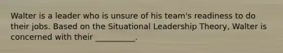 Walter is a leader who is unsure of his team's readiness to do their jobs. Based on the Situational Leadership Theory, Walter is concerned with their __________.