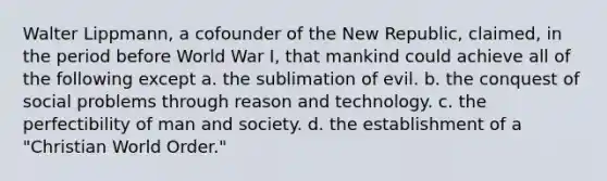 Walter Lippmann, a cofounder of the New Republic, claimed, in the period before World War I, that mankind could achieve all of the following except a. the sublimation of evil. b. the conquest of social problems through reason and technology. c. the perfectibility of man and society. d. the establishment of a "Christian World Order."