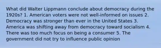 What did Walter Lippmann conclude about democracy during the 1920s? 1. American voters were not well-informed on issues 2. Democracy was stronger than ever in the United States 3. America was shifting away from democracy toward socialism 4. There was too much focus on being a consumer 5. The government did not try to influence public opinion